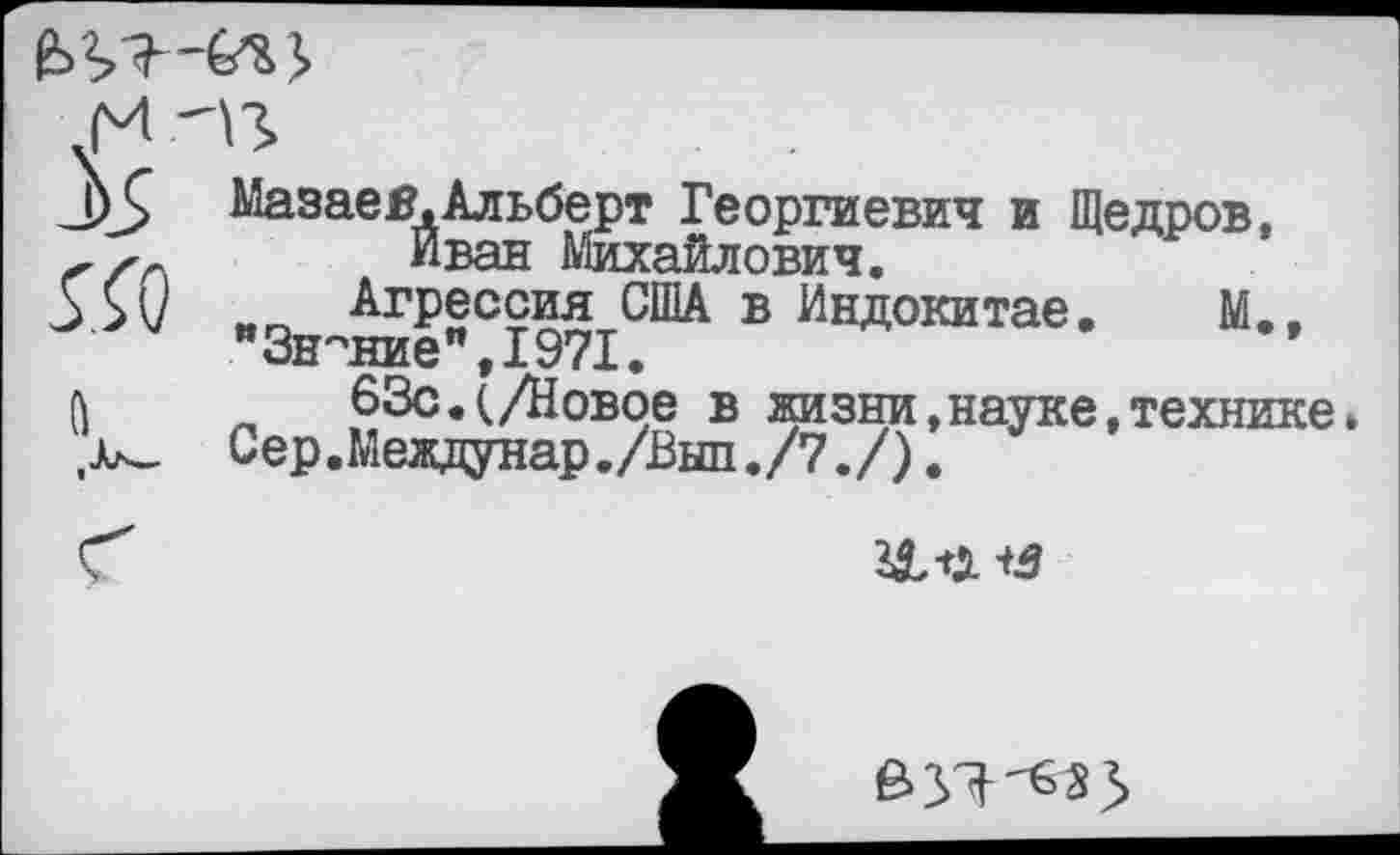 ﻿
5Г0
Мазае я, Альберт Георгиевич и Щедров, Иван Михайлович.
Агрессия США в Индокитае. М..
"Знание",1971.
63с.(/Новое в жизни,науке,технике Сер.Междунар./Вып./7./).

